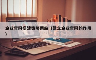 焦作企业官网搭建策略网站（建立企业官网的作用）