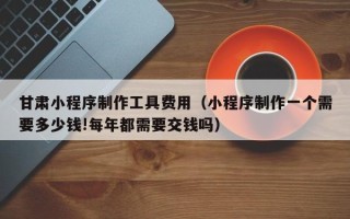 焦作甘肃小程序制作工具费用（小程序制作一个需要多少钱!每年都需要交钱吗）