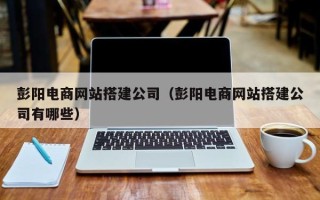 焦作彭阳电商网站搭建公司（彭阳电商网站搭建公司有哪些）