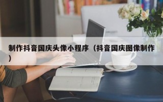 焦作制作抖音国庆头像小程序（抖音国庆图像制作）
