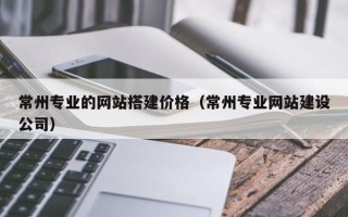 焦作常州专业的网站搭建价格（常州专业网站建设公司）