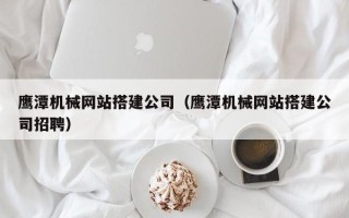 焦作鹰潭机械网站搭建公司（鹰潭机械网站搭建公司招聘）